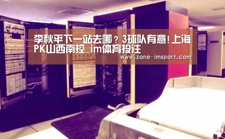 李秋平下一站去哪?3球队有意!上海PK山西南控_im体育投注(图1) im体育